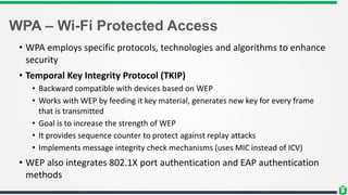 WPA – Wi-Fi Protected Access
• WPA employs specific protocols, technologies and algorithms to enhance
security
• Temporal Key Integrity Protocol (TKIP)
• Backward compatible with devices based on WEP
• Works with WEP by feeding it key material, generates new key for every frame
that is transmitted
• Goal is to increase the strength of WEP
• It provides sequence counter to protect against replay attacks
• Implements message integrity check mechanisms (uses MIC instead of ICV)
• WEP also integrates 802.1X port authentication and EAP authentication
methods
 