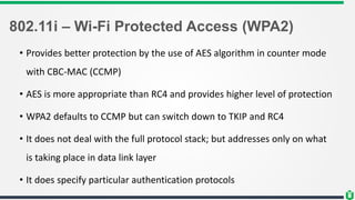 802.11i – Wi-Fi Protected Access (WPA2)
• Provides better protection by the use of AES algorithm in counter mode
with CBC-MAC (CCMP)
• AES is more appropriate than RC4 and provides higher level of protection
• WPA2 defaults to CCMP but can switch down to TKIP and RC4
• It does not deal with the full protocol stack; but addresses only on what
is taking place in data link layer
• It does specify particular authentication protocols
 