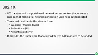 802.1X
• 802.1X standard is a port-based network access control that ensures a
user cannot make a full network connection until he is authenticated
• Three main entities in this standard are
• Supplicant (Wireless device)
• Authenticator (AP)
• Authentication Server
• It provides the framework that allows different EAP modules to be added
 