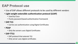 EAP Protocol use
• Use of EAP allows different protocols to be used by different vendors
• Light weight extensible authentication protocol (LEAP)
• Used by Cisco
• Purely password based authentication framework
• EAP-TLS
• Carries out authentication using Digital Certificates
• PEAP
• Only the servers uses Digital Certificates
• EAP-TTLS
• EAP protocol that extends TLS
• Only server uses digital certificates
 