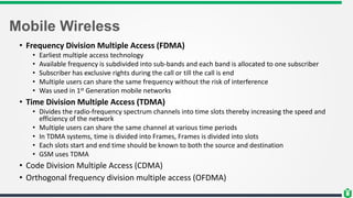 Mobile Wireless
• Frequency Division Multiple Access (FDMA)
• Earliest multiple access technology
• Available frequency is subdivided into sub-bands and each band is allocated to one subscriber
• Subscriber has exclusive rights during the call or till the call is end
• Multiple users can share the same frequency without the risk of interference
• Was used in 1st Generation mobile networks
• Time Division Multiple Access (TDMA)
• Divides the radio-frequency spectrum channels into time slots thereby increasing the speed and
efficiency of the network
• Multiple users can share the same channel at various time periods
• In TDMA systems, time is divided into Frames, Frames is divided into slots
• Each slots start and end time should be known to both the source and destination
• GSM uses TDMA
• Code Division Multiple Access (CDMA)
• Orthogonal frequency division multiple access (OFDMA)
 