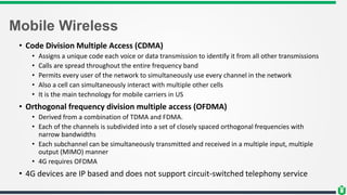 Mobile Wireless
• Code Division Multiple Access (CDMA)
• Assigns a unique code each voice or data transmission to identify it from all other transmissions
• Calls are spread throughout the entire frequency band
• Permits every user of the network to simultaneously use every channel in the network
• Also a cell can simultaneously interact with multiple other cells
• It is the main technology for mobile carriers in US
• Orthogonal frequency division multiple access (OFDMA)
• Derived from a combination of TDMA and FDMA.
• Each of the channels is subdivided into a set of closely spaced orthogonal frequencies with
narrow bandwidths
• Each subchannel can be simultaneously transmitted and received in a multiple input, multiple
output (MIMO) manner
• 4G requires OFDMA
• 4G devices are IP based and does not support circuit-switched telephony service
 