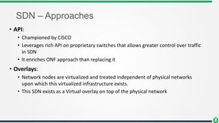 SDN – Approaches
• API:
• Championed by CISCO
• Leverages rich API on proprietary switches that allows greater control over traffic
in SDN
• It enriches ONF approach than replacing it
• Overlays:
• Network nodes are virtualized and treated independent of physical networks
upon which this virtualized infrastructure exists.
• This SDN exists as a Virtual overlay on top of the physical network
 