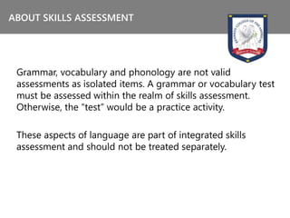 Grammar, vocabulary and phonology are not valid
assessments as isolated items. A grammar or vocabulary test
must be assessed within the realm of skills assessment.
Otherwise, the “test” would be a practice activity.
These aspects of language are part of integrated skills
assessment and should not be treated separately.
ABOUT SKILLS ASSESSMENT
 