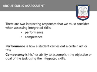 There are two interacting responses that we must consider
when assessing integrated skills:
• performance
• competence
Performance is how a student carries out a certain act or
task.
Competency is his/her ability to accomplish the objective or
goal of the task using the integrated skills.
ABOUT SKILLS ASSESSMENT
 