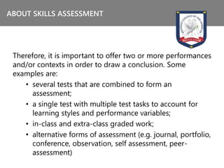 Therefore, it is important to offer two or more performances
and/or contexts in order to draw a conclusion. Some
examples are:
• several tests that are combined to form an
assessment;
• a single test with multiple test tasks to account for
learning styles and performance variables;
• in-class and extra-class graded work;
• alternative forms of assessment (e.g. journal, portfolio,
conference, observation, self assessment, peer-
assessment)
ABOUT SKILLS ASSESSMENT
 