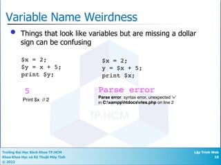 Trường Đại Học Bách Khoa TP.HCM
Khoa Khoa Học và Kỹ Thuật Máy Tính
© 2022
Lập Trình Web
10
Variable Name Weirdness
• Things that look like variables but are missing a dollar
sign can be confusing
$x = 2;
$y = x + 5;
print $y;
$x = 2;
y = $x + 5;
print $x;
5 Parse error
Parse error: syntax error, unexpected '='
in C:xampphtdocsvtes.php on line 2
Print $x // 2
 