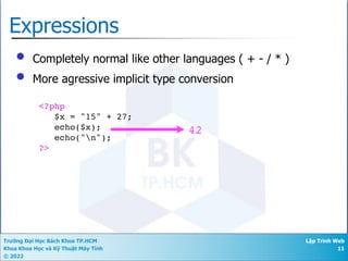 Trường Đại Học Bách Khoa TP.HCM
Khoa Khoa Học và Kỹ Thuật Máy Tính
© 2022
Lập Trình Web
11
Expressions
• Completely normal like other languages ( + - / * )
• More agressive implicit type conversion
<?php
$x = "15" + 27;
echo($x);
echo("n");
?>
42
 