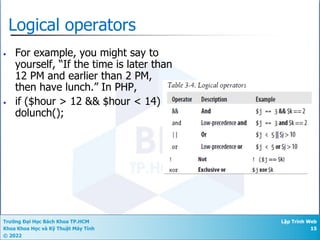 Trường Đại Học Bách Khoa TP.HCM
Khoa Khoa Học và Kỹ Thuật Máy Tính
© 2022
Lập Trình Web
15
Logical operators
• For example, you might say to
yourself, “If the time is later than
12 PM and earlier than 2 PM,
then have lunch.” In PHP,
• if ($hour > 12 && $hour < 14)
dolunch();
 