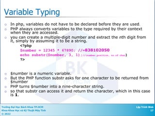 Trường Đại Học Bách Khoa TP.HCM
Khoa Khoa Học và Kỹ Thuật Máy Tính
© 2022
Lập Trình Web
17
Variable Typing
¡ In php, variables do not have to be declared before they are used.
¡ PHP always converts variables to the type required by their context
when they are accessed.
¡ you can create a multiple-digit number and extract the nth digit from
it, simply by assuming it to be a string.
<?php
$number = 12345 * 67890; //=838102050
echo substr($number, 3, 1);//(number,position, no.of char)
?>
¡ $number is a numeric variable.
¡ But the PHP function substr asks for one character to be returned from
$number
¡ PHP turns $number into a nine-character string.
¡ so that substr can access it and return the character, which in this case
is 1.
 