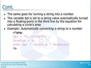 Trường Đại Học Bách Khoa TP.HCM
Khoa Khoa Học và Kỹ Thuật Máy Tính
© 2022
Lập Trình Web
18
Cont.
n The same goes for turning a string into a number
n The variable $pi is set to a string value automatically turned
into a floating-point in the third line by the equation for
calculating a circle’s area
n Example: Automatically converting a string to a number
<?php
$pi = "3.1415927";
$radius = 5;
echo $pi * ($radius * $radius);
?>
 