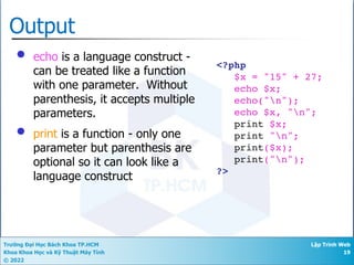 Trường Đại Học Bách Khoa TP.HCM
Khoa Khoa Học và Kỹ Thuật Máy Tính
© 2022
Lập Trình Web
19
Output
• echo is a language construct -
can be treated like a function
with one parameter. Without
parenthesis, it accepts multiple
parameters.
• print is a function - only one
parameter but parenthesis are
optional so it can look like a
language construct
<?php
$x = "15" + 27;
echo $x;
echo("n");
echo $x, "n";
print $x;
print "n";
print($x);
print("n");
?>
 