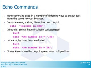 Trường Đại Học Bách Khoa TP.HCM
Khoa Khoa Học và Kỹ Thuật Máy Tính
© 2022
Lập Trình Web
20
Echo Commands
• echo command used in a number of different ways to output text
from the server to your browser.
• In some cases, a string literal has been output.
echo “welcome in php”;
• In others, strings have first been concatenated.
$x=7;
echo “the number is = “.$x;
• or variables have been evaluated.
$x=7;
echo “the number is = $x“;
• It was Also shown the output spread over multiple lines.
 