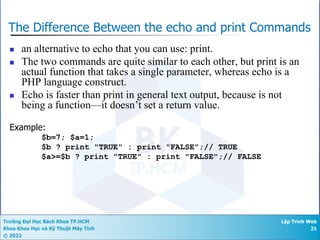 Trường Đại Học Bách Khoa TP.HCM
Khoa Khoa Học và Kỹ Thuật Máy Tính
© 2022
Lập Trình Web
21
The Difference Between the echo and print Commands
n an alternative to echo that you can use: print.
n The two commands are quite similar to each other, but print is an
actual function that takes a single parameter, whereas echo is a
PHP language construct.
n Echo is faster than print in general text output, because is not
being a function—it doesn’t set a return value.
Example:
$b=7; $a=1;
$b ? print "TRUE" : print "FALSE";// TRUE
$a>=$b ? print "TRUE" : print "FALSE";// FALSE
 