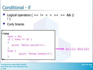 Trường Đại Học Bách Khoa TP.HCM
Khoa Khoa Học và Kỹ Thuật Máy Tính
© 2022
Lập Trình Web
22
Conditional - if
• Logical operators ( == != < > <= >= && ||
! )
• Curly braces

<?php
$ans = 42;
if ( $ans == 42 )
{
print "Hello world!n";
}
else {
print "Wrong answern";
}
?>
Hello World!
 