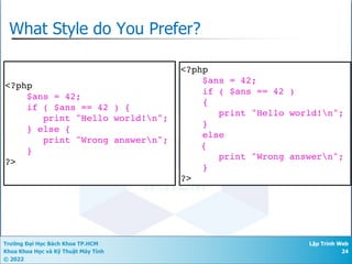 Trường Đại Học Bách Khoa TP.HCM
Khoa Khoa Học và Kỹ Thuật Máy Tính
© 2022
Lập Trình Web
24
What Style do You Prefer?
<?php
$ans = 42;
if ( $ans == 42 )
{
print "Hello world!n";
}
else
{
print "Wrong answern";
}
?>
<?php
$ans = 42;
if ( $ans == 42 ) {
print "Hello world!n";
} else {
print "Wrong answern";
}
?>
Aesthetics
 