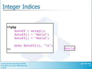 Trường Đại Học Bách Khoa TP.HCM
Khoa Khoa Học và Kỹ Thuật Máy Tính
© 2022
Lập Trình Web
27
Integer Indices
<?php
$stuff = array();
$stuff[] = "Hello";
$stuff[] = "World";
echo $stuff[1], "n";
?> World
 