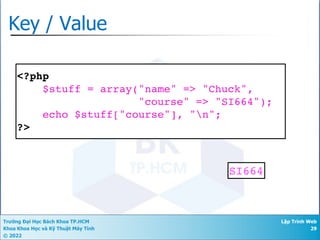 Trường Đại Học Bách Khoa TP.HCM
Khoa Khoa Học và Kỹ Thuật Máy Tính
© 2022
Lập Trình Web
29
Key / Value
<?php
$stuff = array("name" => "Chuck",
"course" => "SI664");
echo $stuff["course"], "n";
?>
SI664
 