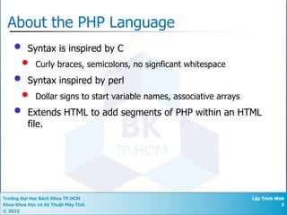 Trường Đại Học Bách Khoa TP.HCM
Khoa Khoa Học và Kỹ Thuật Máy Tính
© 2022
Lập Trình Web
3
About the PHP Language
• Syntax is inspired by C
• Curly braces, semicolons, no signficant whitespace
• Syntax inspired by perl
• Dollar signs to start variable names, associative arrays
• Extends HTML to add segments of PHP within an HTML
file.
 