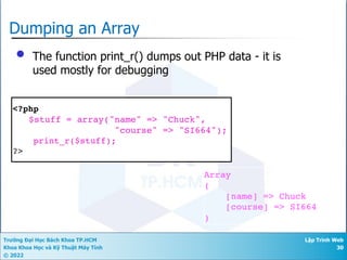 Trường Đại Học Bách Khoa TP.HCM
Khoa Khoa Học và Kỹ Thuật Máy Tính
© 2022
Lập Trình Web
30
Dumping an Array
• The function print_r() dumps out PHP data - it is
used mostly for debugging
<?php
$stuff = array("name" => "Chuck",
"course" => "SI664");
print_r($stuff);
?>
Array
(
[name] => Chuck
[course] => SI664
)
 