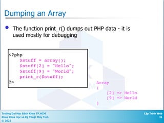 Trường Đại Học Bách Khoa TP.HCM
Khoa Khoa Học và Kỹ Thuật Máy Tính
© 2022
Lập Trình Web
31
Dumping an Array
• The function print_r() dumps out PHP data - it is
used mostly for debugging
<?php
$stuff = array();
$stuff[2] = "Hello";
$stuff[9] = "World";
print_r($stuff);
?> Array
(
[2] => Hello
[9] => World
)
 