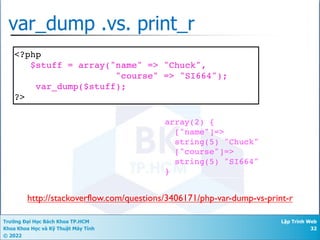 Trường Đại Học Bách Khoa TP.HCM
Khoa Khoa Học và Kỹ Thuật Máy Tính
© 2022
Lập Trình Web
32
var_dump .vs. print_r
<?php
$stuff = array("name" => "Chuck",
"course" => "SI664");
var_dump($stuff);
?>
array(2) {
["name"]=>
string(5) "Chuck"
["course"]=>
string(5) "SI664"
}
http://stackoverflow.com/questions/3406171/php-var-dump-vs-print-r
 