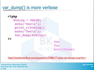 Trường Đại Học Bách Khoa TP.HCM
Khoa Khoa Học và Kỹ Thuật Máy Tính
© 2022
Lập Trình Web
33
var_dump() is more verbose
<?php
$thing = FALSE;
echo("Onen");
print_r($thing);
echo("Twon");
var_dump($thing);
?>
One
Two
bool(false)
http://stackoverflow.com/questions/3406171/php-var-dump-vs-print-r
 