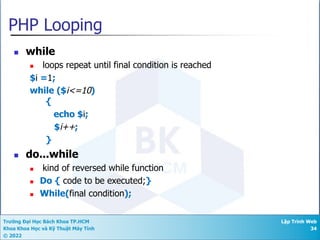 Trường Đại Học Bách Khoa TP.HCM
Khoa Khoa Học và Kỹ Thuật Máy Tính
© 2022
Lập Trình Web
34
PHP Looping
n while
n loops repeat until final condition is reached
$i =1;
while ($i<=10)
{
echo $i;
$i++;
}
n do...while
n kind of reversed while function
n Do { code to be executed;}
n While(final condition);
 