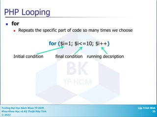 Trường Đại Học Bách Khoa TP.HCM
Khoa Khoa Học và Kỹ Thuật Máy Tính
© 2022
Lập Trình Web
35
PHP Looping
n for
n Repeats the specific part of code so many times we choose
for ($i=1; $i<=10; $i++)
Initial condition final condition running decsription
 