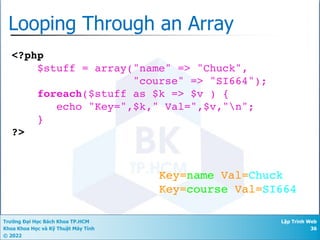 Trường Đại Học Bách Khoa TP.HCM
Khoa Khoa Học và Kỹ Thuật Máy Tính
© 2022
Lập Trình Web
36
Looping Through an Array
<?php
$stuff = array("name" => "Chuck",
"course" => "SI664");
foreach($stuff as $k => $v ) {
echo "Key=",$k," Val=",$v,"n";
}
?>
Key=name Val=Chuck
Key=course Val=SI664
 