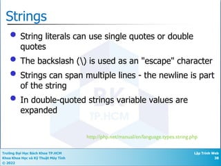 Trường Đại Học Bách Khoa TP.HCM
Khoa Khoa Học và Kỹ Thuật Máy Tính
© 2022
Lập Trình Web
38
Strings
• String literals can use single quotes or double
quotes
• The backslash () is used as an "escape" character
• Strings can span multiple lines - the newline is part
of the string
• In double-quoted strings variable values are
expanded
http://php.net/manual/en/language.types.string.php
 