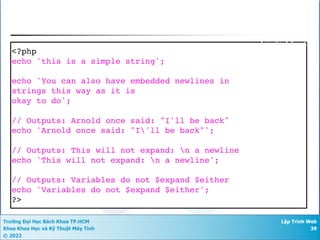 Trường Đại Học Bách Khoa TP.HCM
Khoa Khoa Học và Kỹ Thuật Máy Tính
© 2022
Lập Trình Web
39
<?php
echo 'this is a simple string';
echo 'You can also have embedded newlines in
strings this way as it is
okay to do';
// Outputs: Arnold once said: "I'll be back"
echo 'Arnold once said: "I'll be back"';
// Outputs: This will not expand: n a newline
echo 'This will not expand: n a newline';
// Outputs: Variables do not $expand $either
echo 'Variables do not $expand $either';
?>
Single Quote
 