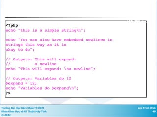 Trường Đại Học Bách Khoa TP.HCM
Khoa Khoa Học và Kỹ Thuật Máy Tính
© 2022
Lập Trình Web
40
<?php
echo "this is a simple stringn";
echo "You can also have embedded newlines in
strings this way as it is
okay to do";
// Outputs: This will expand:
// a newline
echo "This will expand: na newline";
// Outputs: Variables do 12
$expand = 12;
echo "Variables do $expandn";
?>
Double Quote
 