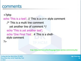 Trường Đại Học Bách Khoa TP.HCM
Khoa Khoa Học và Kỹ Thuật Máy Tính
© 2022
Lập Trình Web
41
http://php.net/manual/en/language.basic-syntax.comments.php
comments
<?php
echo 'This is a test'; // This is a c++ style comment
/* This is a multi line comment
yet another line of comment */
echo 'This is yet another test';
echo 'One Final Test'; # This is a shell-
style comment
?>
 