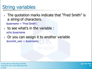 Trường Đại Học Bách Khoa TP.HCM
Khoa Khoa Học và Kỹ Thuật Máy Tính
© 2022
Lập Trình Web
42
String variables
• The quotation marks indicate that “Fred Smith” is
a string of characters.
$username = "Fred Smith";
• to see what’s in the variable :
echo $username
• Or you can assign it to another variable
$current_user = $username;
 