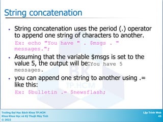 Trường Đại Học Bách Khoa TP.HCM
Khoa Khoa Học và Kỹ Thuật Máy Tính
© 2022
Lập Trình Web
43
String concatenation
• String concatenation uses the period (.) operator
to append one string of characters to another.
Ex: echo "You have " . $msgs . "
messages.";
• Assuming that the variable $msgs is set to the
value 5, the output will be:You have 5
messages.
• you can append one string to another using .=
like this:
Ex: $bulletin .= $newsflash;
 