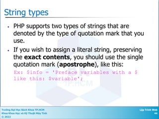 Trường Đại Học Bách Khoa TP.HCM
Khoa Khoa Học và Kỹ Thuật Máy Tính
© 2022
Lập Trình Web
44
String types
• PHP supports two types of strings that are
denoted by the type of quotation mark that you
use.
• If you wish to assign a literal string, preserving
the exact contents, you should use the single
quotation mark (apostrophe), like this:
Ex: $info = 'Preface variables with a $
like this: $variable';
 