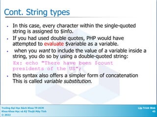 Trường Đại Học Bách Khoa TP.HCM
Khoa Khoa Học và Kỹ Thuật Máy Tính
© 2022
Lập Trình Web
45
Cont. String types
• In this case, every character within the single-quoted
string is assigned to $info.
• If you had used double quotes, PHP would have
attempted to evaluate $variable as a variable.
• when you want to include the value of a variable inside a
string, you do so by using a double-quoted string:
Ex: echo "There have been $count
presidents of the US";
• this syntax also offers a simpler form of concatenation
This is called variable substitution.
 
