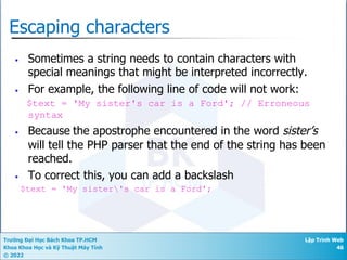 Trường Đại Học Bách Khoa TP.HCM
Khoa Khoa Học và Kỹ Thuật Máy Tính
© 2022
Lập Trình Web
46
Escaping characters
• Sometimes a string needs to contain characters with
special meanings that might be interpreted incorrectly.
• For example, the following line of code will not work:
$text = 'My sister's car is a Ford'; // Erroneous
syntax
• Because the apostrophe encountered in the word sister’s
will tell the PHP parser that the end of the string has been
reached.
• To correct this, you can add a backslash
$text = 'My sister's car is a Ford';
 
