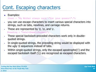 Trường Đại Học Bách Khoa TP.HCM
Khoa Khoa Học và Kỹ Thuật Máy Tính
© 2022
Lập Trình Web
47
Cont. Escaping characters
n Examples:
$text = "My Mother always said "Eat your greens".";
• you can use escape characters to insert various special characters into
strings, such as tabs, newlines, and carriage returns.
• These are represented by t, n, and r.
$heading = "DatetNametPayment";
• These special backslash-preceded characters work only in double-
quoted strings.
• In single-quoted strings, the preceding string would be displayed with
the ugly t sequences instead of tabs.
• Within single-quoted strings, only the escaped apostrophe(') and the
escaped backslash itself () are recognized as escaped characters.
 