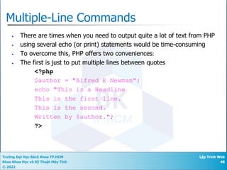 Trường Đại Học Bách Khoa TP.HCM
Khoa Khoa Học và Kỹ Thuật Máy Tính
© 2022
Lập Trình Web
48
Multiple-Line Commands
• There are times when you need to output quite a lot of text from PHP
• using several echo (or print) statements would be time-consuming
• To overcome this, PHP offers two conveniences:
• The first is just to put multiple lines between quotes
<?php
$author = "Alfred E Newman";
echo "This is a Headline
This is the first line.
This is the second.
Written by $author.";
?>
 