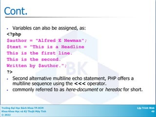 Trường Đại Học Bách Khoa TP.HCM
Khoa Khoa Học và Kỹ Thuật Máy Tính
© 2022
Lập Trình Web
49
Cont.
• Variables can also be assigned, as:
<?php
$author = "Alfred E Newman";
$text = "This is a Headline
This is the first line.
This is the second.
Written by $author.";
?>
• Second alternative multiline echo statement, PHP offers a
multiline sequence using the <<< operator.
• commonly referred to as here-document or heredoc for short.
 