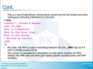 Trường Đại Học Bách Khoa TP.HCM
Khoa Khoa Học và Kỹ Thuật Máy Tính
© 2022
Lập Trình Web
50
Cont.
• This is a way of specifying a string literal, preserving the line breaks and other
whitespace (including indentation) in the text.
<?php
$author = "Alfred E Newman";
echo <<<_END
This is a Headline
This is the first line.
This is the second.
- Written by $author.
_END;
?>
• this code tell PHP to output everything between the two _END tags as if it
were a double-quoted string.
• This means it’s possible,for a developer to write entire sections of HTML
directly into PHP code and then just replace specific dynamic parts with PHP
variables.
 