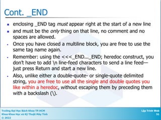 Trường Đại Học Bách Khoa TP.HCM
Khoa Khoa Học và Kỹ Thuật Máy Tính
© 2022
Lập Trình Web
51
Cont. _END
n enclosing _END tag must appear right at the start of a new line
n and must be the only thing on that line, no comment and no
spaces are allowed.
• Once you have closed a multiline block, you are free to use the
same tag name again.
• Remember: using the <<<_END..._END; heredoc construct, you
don’t have to add n line-feed characters to send a line feed—
just press Return and start a new line.
• Also, unlike either a double-quote- or single-quote delimited
string, you are free to use all the single and double quotes you
like within a heredoc, without escaping them by preceding them
with a backslash ().
 