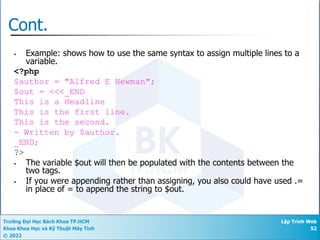 Trường Đại Học Bách Khoa TP.HCM
Khoa Khoa Học và Kỹ Thuật Máy Tính
© 2022
Lập Trình Web
52
Cont.
• Example: shows how to use the same syntax to assign multiple lines to a
variable.
<?php
$author = "Alfred E Newman";
$out = <<<_END
This is a Headline
This is the first line.
This is the second.
- Written by $author.
_END;
?>
• The variable $out will then be populated with the contents between the
two tags.
• If you were appending rather than assigning, you also could have used .=
in place of = to append the string to $out.
 