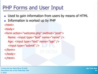 Trường Đại Học Bách Khoa TP.HCM
Khoa Khoa Học và Kỹ Thuật Máy Tính
© 2022
Lập Trình Web
54
PHP Forms and User Input
n Used to gain information from users by means of HTML
n Information is worked up by PHP
<html>
<body>
<form action="welcome.php" method="post">
Name: <input type="text" name="name" />
Age: <input type="text" name="age" />
<input type="submit" />
</form>
</body>
</html>
 