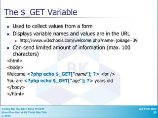 Trường Đại Học Bách Khoa TP.HCM
Khoa Khoa Học và Kỹ Thuật Máy Tính
© 2022
Lập Trình Web
55
The $_GET Variable
n Used to collect values from a form
n Displays variable names and values are in the URL
n http://www.w3schools.com/welcome.php?name=jo&age=39
n Can send limited amount of information (max. 100
characters)
<html>
<body>
Welcome <?php echo $_GET["name"]; ?> <br />
You are <?php echo $_GET["age"]; ?> years old
</body>
</html>
 