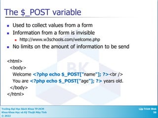 Trường Đại Học Bách Khoa TP.HCM
Khoa Khoa Học và Kỹ Thuật Máy Tính
© 2022
Lập Trình Web
56
The $_POST variable
n Used to collect values from a form
n Information from a form is invisible
n http://www.w3schools.com/welcome.php
n No limits on the amount of information to be send
<html>
<body>
Welcome <?php echo $_POST["name"]; ?><br />
You are <?php echo $_POST["age"]; ?> years old.
</body>
</html>
 