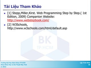 Trường Đại Học Bách Khoa TP.HCM
Khoa Khoa Học và Kỹ Thuật Máy Tính
© 2022
Lập Trình Web
58
Tài Liệu Tham Khảo
n [1] Stepp,Miller,Kirst. Web Programming Step by Step.( 1st
Edition, 2009) Companion Website:
http://www.webstepbook.com/
n [2] W3Schools,
http://www.w3schools.com/html/default.asp
 
