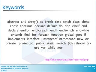 Trường Đại Học Bách Khoa TP.HCM
Khoa Khoa Học và Kỹ Thuật Máy Tính
© 2022
Lập Trình Web
7
Keywords
http://php.net/manual/en/reserved.php
abstract and array() as break case catch class clone
const continue declare default do else elseif end
declare endfor endforeach endif endswitch endwhile
extends final for foreach function global goto if
implements interface instanceof namespace new or
private protected public static switch $this throw try
use var while xor
 